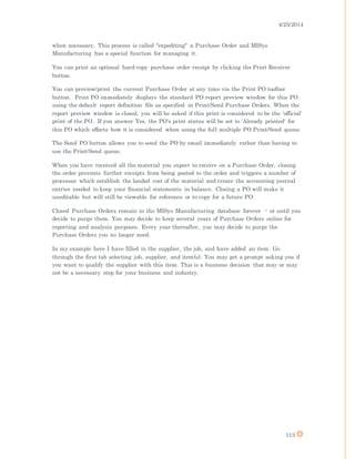 4/25/2014
113
when necessary. This process is called "expediting" a Purchase Order and MISys
Manufacturing has a special function for managing it.
You can print an optional hard-copy purchase order receipt by clicking the Print Receiver
button.
You can preview/print the current Purchase Order at any time via the Print PO toolbar
button. Print PO immediately displays the standard PO report preview window for this PO
using the default report definition file as specified in Print/Send Purchase Orders. When the
report preview window is closed, you will be asked if this print is considered to be the 'official'
print of the PO. If you answer Yes, the PO's print status will be set to 'Already printed' for
this PO which effects how it is considered when using the full multiple PO Print/Send queue.
The Send PO button allows you to send the PO by email immediately rather than having to
use the Print/Send queue.
When you have received all the material you expect to receive on a Purchase Order, closing
the order prevents further receipts from being posted to the order and triggers a number of
processes which establish the landed cost of the material and create the accounting journal
entries needed to keep your financial statements in balance. Closing a PO will make it
uneditable but will still be viewable for reference or to copy for a future PO.
Closed Purchase Orders remain in the MISys Manufacturing database forever -- or until you
decide to purge them. You may decide to keep several years of Purchase Orders online for
reporting and analysis purposes. Every year thereafter, you may decide to purge the
Purchase Orders you no longer need.
In my example here I have filled in the supplier, the job, and have added an item. Go
through the first tab selecting job, supplier, and item(s). You may get a prompt asking you if
you want to qualify the supplier with this item. This is a business decision that may or may
not be a necessary step for your business and industry.
 