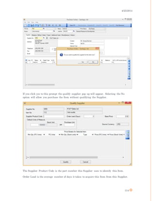 4/25/2014
114
If you click yes to this prompt the qualify supplier pop up will appear. Selecting the No
option will allow you purchase the Item without qualifying the Supplier.
The Supplier Product Code is the part number this Supplier uses to identify this Item.
Order Lead is the average number of days it takes to acquire this Item from this Supplier.
 