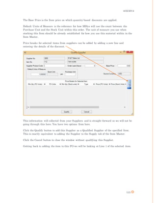 4/25/2014
115
The Base Price is the Item price on which quantity-based discounts are applied.
Default Units of Measure is the reference for how MISys will use the count between the
Purchase Unit and the Stock Unit within this order. The unit of measure you use when
stocking this Item should be already established for how you use this material within in the
Item Master.
Price breaks for selected items from suppliers can be added by adding a new line and
entering the details of the discount.
This information will collected from your Suppliers and is straight forward so we will not be
going through this here. You have two options from here.
Click the Qualify button to add this Supplier as a Qualified Supplier of the specified Item.
This is exactly equivalent to adding the Supplier to the Supply tab of the Item Master.
Click the Cancel button to close the window without qualifying this Supplier.
Getting back to adding the item to this PO we will be looking at Line 1 of the selected item.
 