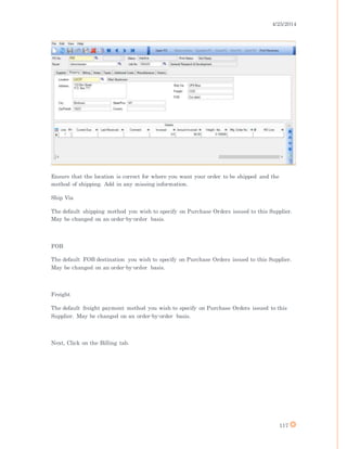 4/25/2014
117
Ensure that the location is correct for where you want your order to be shipped and the
method of shipping. Add in any missing information.
Ship Via
The default shipping method you wish to specify on Purchase Orders issued to this Supplier.
May be changed on an order-by-order basis.
FOB
The default FOB destination you wish to specify on Purchase Orders issued to this Supplier.
May be changed on an order-by-order basis.
Freight
The default freight payment method you wish to specify on Purchase Orders issued to this
Supplier. May be changed on an order-by-order basis.
Next, Click on the Billing tab.
 