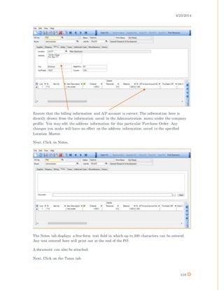 4/25/2014
118
Ensure that the billing information and A/P account is correct. The information here is
directly drawn from the information saved in the Administration menu under the company
profile. You may edit the address information for this particular Purchase Order. Any
changes you make will have no effect on the address information saved in the specified
Location Master.
Next, Click on Notes.
The Notes tab displays a free-form text field in which up to 200 characters can be entered.
Any text entered here will print out at the end of the PO.
A document can also be attached.
Next, Click on the Taxes tab.
 