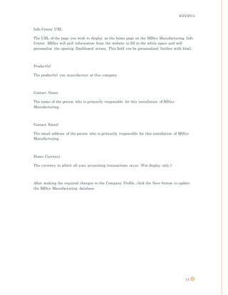 4/25/2014
11
Info Center URL
The URL of the page you wish to display as the home page on the MISys Manufacturing Info
Center. MISys will pull information from the website to fill in the white space and will
personalize the opening Dashboard screen. This field can be personalized further with html.
Product(s)
The product(s) you manufacture at this company.
Contact Name
The name of the person who is primarily responsible for this installation of MISys
Manufacturing.
Contact Email
The email address of the person who is primarily responsible for this installation of MISys
Manufacturing.
Home Currency
The currency in which all your accounting transactions occur. (For display only.)
After making the required changes to the Company Profile, click the Save button to update
the MISys Manufacturing database.
 