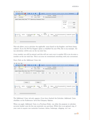 4/25/2014
119
This tab allows you to calculate the applicable taxes based on the Supplier and Items being
ordered. If you the PO Tax Support option as disabled for your POs, like in my example, the
tax calculation will be zero on the tax total line.
A tax number can still be entered and this will not carry over to another PO is you do enter a
number on the tax total line. This is an area we recommend consulting with your accountant.
Next, Click on the Additional Costs tab.
The Additional Costs tab only appears if you have checked the Calculate Additional Costs
checkbox on the Preferences tab of the Company Options.
When you apply Additional Costs to a Purchase Order, you allow the program to calculate
accurate landed costs for the raw materials you purchase. While this is an optional step, if
your costs to acquire raw materials (customs, duties, brokerage, shipping, etc.) are
 