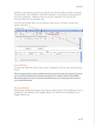 4/25/2014
120
significant to the purchase price of your material, then the extra effort required to maintain
accurate landed costs is definitely worthwhile. Otherwise you risk grossly understating the
cost of your production. Additional Costs are invoiced separately from invoicing the
Purchase Order they are associated with.
Your PO must be Open before you can add lines under Invoice or Prorate. To add a line
expense click here.
Invoice Method
To invoice the Additional Cost(s) click to select an Additional Cost line, then click the Invoice
button.
The Invoicing function is only available (and the Invoice button will only appear) if you have
an Accounting Integration that supports Invoicing in the company options. Since MISys
Manufacturing has no built-in Accounts Payable function, you must process the invoice in
your accounting system.
Proration Method
The Proration Method field displays the proration method selected for this Additional Cost as
established in the Additional Cost Supplier Master. You add these to the Additional Cost
Supplier Master here.
 