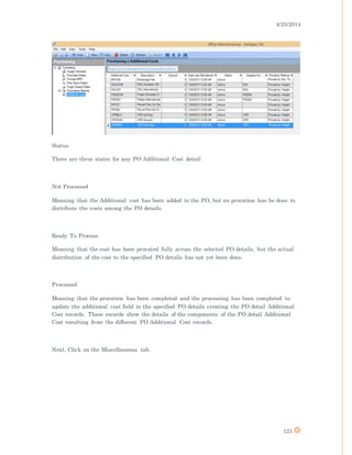 4/25/2014
121
Status
There are three states for any PO Additional Cost detail:
Not Processed
Meaning that the Additional cost has been added to the PO, but no proration has be done to
distribute the costs among the PO details.
Ready To Process
Meaning that the cost has been prorated fully across the selected PO details, but the actual
distribution of the cost to the specified PO details has not yet been done.
Processed
Meaning that the proration has been completed and the processing has been completed to
update the additional cost field in the specified PO details creating the PO detail Additional
Cost records. These records show the details of the components of the PO detail Additional
Cost resulting from the different PO Additional Cost records.
Next, Click on the Miscellaneous tab.
 