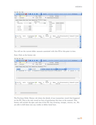 4/25/2014
122
You will see the current dollar amounts associated with this PO at this point in time.
Next, Click on the history tab.
The Purchase Order History tab shows the details of any transaction record that happened
on the PO. This is the only record we have of purchasing this item at the moment. This
history will include the open and close of the PO. Any invoicing, receipts, returns, etc., We
are able to drill down into any credits or debits listed here.
 
