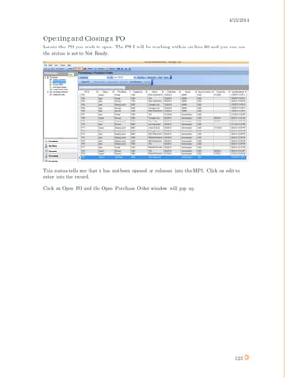 4/25/2014
123
Openingand Closinga PO
Locate the PO you wish to open. The PO I will be working with is on line 20 and you can see
the status is set to Not Ready.
This status tells me that it has not been opened or released into the MPS. Click on edit to
enter into the record.
Click on Open PO and the Open Purchase Order window will pop up.
 