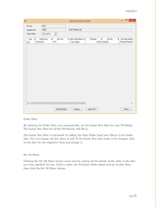 4/25/2014
124
Order Date
By entering the Order Date, you automatically set the Initial Due Date for each PO Detail.
The Initial Due Date for all the PO Details will fill in.
The Initial Due Date is calculated by adding the Item Order Lead time (Days) to the Order
date. You can change the due dates at will. If the Initial Due date needs to be changed, click
on the date for the respective Item and change it.
Set All Dates
Clicking the Set All Dates button saves time by setting all the details of the order to the date
you have specified for one. Click to select one Purchase Order detail and set its Due Date,
then click the Set All Dates button.
 