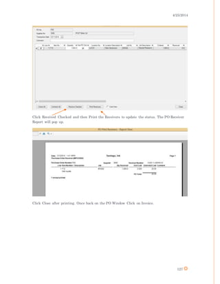 4/25/2014
127
Click Received Checked and then Print the Receivers to update the status. The PO Receiver
Report will pop up.
Click Close after printing. Once back on the PO Window Click on Invoice.
 