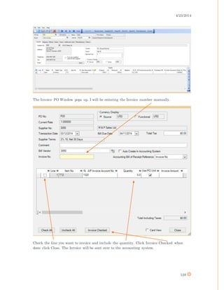 4/25/2014
128
The Invoice PO Window pops up. I will be entering the Invoice number manually.
Check the line you want to invoice and include the quantity. Click Invoice Checked when
done click Close. The Invoice will be sent over to the accounting system.
 