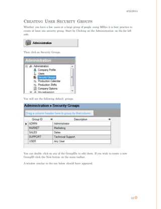 4/25/2014
12
CREATING USER SECURITY GROUPS
Whether you have a few users or a large group of people using MISys it is best practice to
create at least one security group. Start by Clicking on the Administration on the far left
side.
Then click on Security Groups.
You will see the following default groups.
You can double click on any of the GroupIDs to edit them. If you wish to create a new
GroupID click the New button on the main toolbar.
A window similar to the one below should have appeared.
 
