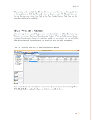4/25/2014
130
When dealing with a multiple line PO like this one you have the choice to close specific lines
by checking them, or Click the Check All button to close the entire PO. When the lines are
checked that that you wish to close Click on the Close Checked button. Click Done and the
lines closed will now be uneditable.
MANUFACTURING ORDERS
Manufacturing Orders expand the production control capabilities of MISys Manufacturing.
There are two primary features of Manufacturing Orders: 1) You can build standard items,
or standard configuration items with variations, and 2) you can estimate the cost and selling
price of manufactured item and analyze the actual cost when the order is completed.
From the Production panel, click to select Manufacturing Orders
Your screen should look similar to the picture above. To create a new Manufacturing Order
(MO), Click the New button. I will go over the buttons and fields below.
 