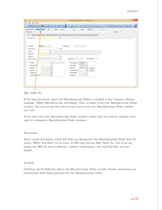 4/25/2014
131
Mfg. Order No.
If the Auto-increment option for Manufacturing Orders is enabled in the Company Options
notebook, MISys Manufacturing will display what it thinks is the next Manufacturing Order
number. You may accept this entry or type over it with any Manufacturing Order number
you wish.
If you enter your own Manufacturing Order number, realize that you will be creating a new
seed for subsequent Manufacturing Order numbers.
Description
Enter a brief description which will help you distinguish this Manufacturing Order from all
others. MISys will allow you to create an MO with just the Mfg. Order No., but if you are
using your MOs for future reference, without a description, you may find they are less
helpful.
On Hold
Checking the On Hold box places this Manufacturing Order on hold, thereby preventing any
transactions from being processed for this Manufacturing Order.
 