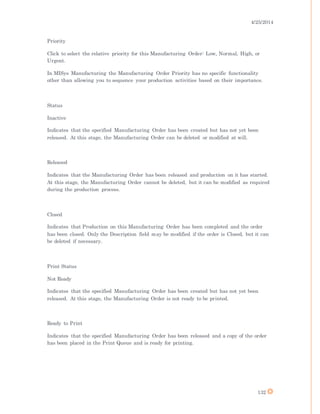 4/25/2014
132
Priority
Click to select the relative priority for this Manufacturing Order: Low, Normal, High, or
Urgent.
In MISys Manufacturing the Manufacturing Order Priority has no specific functionality
other than allowing you to sequence your production activities based on their importance.
Status
Inactive
Indicates that the specified Manufacturing Order has been created but has not yet been
released. At this stage, the Manufacturing Order can be deleted or modified at will.
Released
Indicates that the Manufacturing Order has been released and production on it has started.
At this stage, the Manufacturing Order cannot be deleted, but it can be modified as required
during the production process.
Closed
Indicates that Production on this Manufacturing Order has been completed and the order
has been closed. Only the Description field may be modified if the order is Closed, but it can
be deleted if necessary.
Print Status
Not Ready
Indicates that the specified Manufacturing Order has been created but has not yet been
released. At this stage, the Manufacturing Order is not ready to be printed.
Ready to Print
Indicates that the specified Manufacturing Order has been released and a copy of the order
has been placed in the Print Queue and is ready for printing.
 