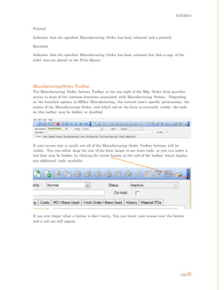 4/25/2014
133
Printed
Indicates that the specified Manufacturing Order has been released and a printed.
Recorded
Indicates that the specified Manufacturing Order has been released but that a copy of the
order was not placed in the Print Queue.
Manufacturing Order Toolbar
The Manufacturing Order Actions Toolbar at the top right of the Mfg. Order form provides
access to most of the common functions associated with Manufacturing Orders. Depending
on the installed options in MISys Manufacturing, the current user's specific permissions, the
status of the Manufacturing Order, and which tab on the form is currently visible, the tools
on this toolbar may be hidden or disabled.
If your screen size is small, not all of the Manufacturing Order Toolbar buttons will be
visible. You can either drag the size of the form larger to see more tools, or you can select a
tool that may be hidden by clicking the arrow button at the end of the toolbar which display
any additional tools available.
If you ever forget what a button is don’t worry. You can hover your mouse over the button
and a call out will appear.
 