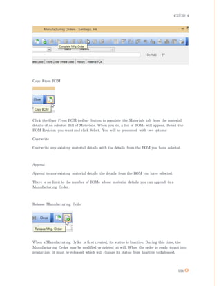 4/25/2014
134
Copy From BOM
Click the Copy From BOM toolbar button to populate the Materials tab from the material
details of an selected Bill of Materials. When you do, a list of BOMs will appear. Select the
BOM Revision you want and click Select. You will be presented with two options:
Overwrite
Overwrite any existing material details with the details from the BOM you have selected.
Append
Append to any existing material details the details from the BOM you have selected.
There is no limit to the number of BOMs whose material details you can append to a
Manufacturing Order.
Release Manufacturing Order
When a Manufacturing Order is first created, its status is Inactive. During this time, the
Manufacturing Order may be modified or deleted at will. When the order is ready to put into
production, it must be released which will change its status from Inactive to Released.
 
