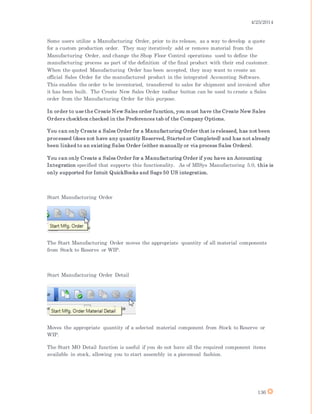 4/25/2014
136
Some users utilize a Manufacturing Order, prior to its release, as a way to develop a quote
for a custom production order. They may iteratively add or remove material from the
Manufacturing Order, and change the Shop Floor Control operations used to define the
manufacturing process as part of the definition of the final product with their end customer.
When the quoted Manufacturing Order has been accepted, they may want to create an
official Sales Order for the manufactured product in the integrated Accounting Software.
This enables the order to be inventoried, transferred to sales for shipment and invoiced after
it has been built. The Create New Sales Order toolbar button can be used to create a Sales
order from the Manufacturing Order for this purpose.
In order to use the Create New Sales order function, you must have the Create New Sales
Orders checkbox checked in the Preferences tab of the Company Options.
You can only Create a Sales Order for a Manufacturing Order that is released, has not been
processed (does not have any quantity Reserved, Started or Completed) and has not already
been linked to an existing Sales Order (either manually or via process Sales Orders).
You can only Create a Sales Order for a Manufacturing Order if you have an Accounting
Integration specified that supports this functionality. As of MISys Manufacturing 5.0, this is
only supported for Intuit QuickBooks and Sage 50 US integration.
Start Manufacturing Order
The Start Manufacturing Order moves the appropriate quantity of all material components
from Stock to Reserve or WIP.
Start Manufacturing Order Detail
Moves the appropriate quantity of a selected material component from Stock to Reserve or
WIP.
The Start MO Detail function is useful if you do not have all the required component items
available in stock, allowing you to start assembly in a piecemeal fashion.
 