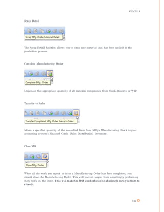 4/25/2014
137
Scrap Detail
The Scrap Detail function allows you to scrap any material that has been spoiled in the
production process.
Complete Manufacturing Order
Dispenses the appropriate quantity of all material components from Stock, Reserve or WIP.
Transfer to Sales
Moves a specified quantity of the assembled Item from MISys Manufacturing Stock to your
accounting system's Finished Goods [Sales Distribution] Inventory.
Close MO
When all the work you expect to do on a Manufacturing Order has been completed, you
should close the Manufacturing Order. This will prevent people from unwittingly performing
more work on the order. This will make the MO uneditable so be absolutely sure you want to
close it.
 