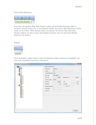 4/25/2014
138
Process Shop Operations
If you have the optional Shop Floor Control module and if the Manufacturing Order is
currently released and has one or more Routing details, the Process Shop Operations will be
visible on the toolbar. When Routing details are present, the Process Shop Operations
function replaces the Start, Scrap, and Complete functions that are used when Routing
details are not present.
Explode
Click the Explode toolbar button to open the following window showing an expandable tree
view of the assembled Item and its components.
 