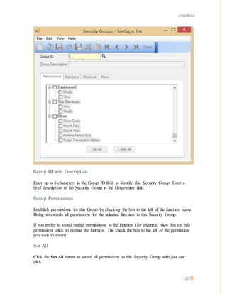 4/25/2014
13
Group ID and Description
Enter up to 8 characters in the Group ID field to identify this Security Group. Enter a
brief description of the Security Group in the Description field.
Group Permissions
Establish permissions for this Group by checking the box to the left of the function name.
Doing so awards all permissions for the selected function to this Security Group.
If you prefer to award partial permissions to the function (for example, view but not edit
permission) click to expand the function. The check the box to the left of the permission
you wish to award.
Set All
Click the Set All button to award all permissions to this Security Group with just one
click.
 