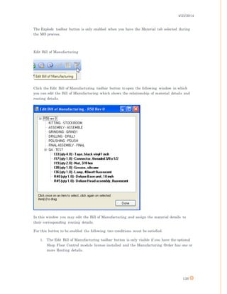4/25/2014
139
The Explode toolbar button is only enabled when you have the Material tab selected during
the MO process.
Edit Bill of Manufacturing
Click the Edit Bill of Manufacturing toolbar button to open the following window in which
you can edit the Bill of Manufacturing which shows the relationship of material details and
routing details.
In this window you may edit the Bill of Manufacturing and assign the material details to
their corresponding routing details.
For this button to be enabled the following two conditions must be satisfied.
1. The Edit Bill of Manufacturing toolbar button is only visible if you have the optional
Shop Floor Control module license installed and the Manufacturing Order has one or
more Routing details.
 