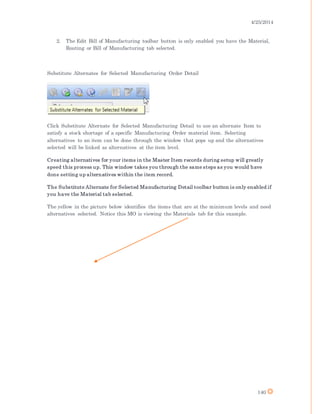 4/25/2014
140
2. The Edit Bill of Manufacturing toolbar button is only enabled you have the Material,
Routing or Bill of Manufacturing tab selected.
Substitute Alternates for Selected Manufacturing Order Detail
Click Substitute Alternate for Selected Manufacturing Detail to use an alternate Item to
satisfy a stock shortage of a specific Manufacturing Order material item. Selecting
alternatives to an item can be done through the window that pops up and the alternatives
selected will be linked as alternatives at the item level.
Creating alternatives for your items in the Master Item records during setup will greatly
speed this process up. This window takes you through the same steps as you would have
done setting up alternatives within the item record.
The Substitute Alternate for Selected Manufacturing Detail toolbar button is only enabled if
you have the Material tab selected.
The yellow in the picture below identifies the items that are at the minimum levels and need
alternatives selected. Notice this MO is viewing the Materials tab for this example.
 