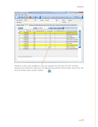 4/25/2014
141
Selecting an Item with insufficient stock, for example line 8 for Item No. I01, and then
clicking on the Substitute Alternates for Manufacturing Order Detail toolbar button that will
be lit up will pop open another window.
 