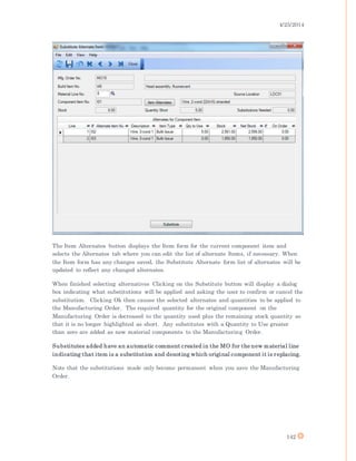 4/25/2014
142
The Item Alternates button displays the Item form for the current component item and
selects the Alternates tab where you can edit the list of alternate Items, if necessary. When
the Item form has any changes saved, the Substitute Alternate form list of alternates will be
updated to reflect any changed alternates.
When finished selecting alternatives Clicking on the Substitute button will display a dialog
box indicating what substitutions will be applied and asking the user to confirm or cancel the
substitution. Clicking Ok then causes the selected alternates and quantities to be applied to
the Manufacturing Order. The required quantity for the original component on the
Manufacturing Order is decreased to the quantity used plus the remaining stock quantity so
that it is no longer highlighted as short. Any substitutes with a Quantity to Use greater
than zero are added as new material components to the Manufacturing Order.
Substitutes added have an automatic comment created in the MO for the new material line
indicating that item is a substitution and denoting which original component it is replacing.
Note that the substitutions made only become permanent when you save the Manufacturing
Order.
 