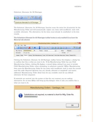 4/25/2014
143
Substitute Alternates for All Shortages
The Substitute Alternates for All Shortages function scans the entire list of materials for the
Manufacturing Order and will automatically replace any items with insufficient stock with
available alternates. The alternatives for the items must already be established in the item
records.
The Substitute Alternate for All Shortages toolbar button is only enabled if you have the
Material tab selected.
Clicking the Substitute Alternate for All Shortages toolbar button first displays a dialog box
to confirm that this is what you want to do. If the Manufacturing Order has any Child
Manufacturing Orders, clicking Ok displays a second dialog asking if you want to include
Child Manufacturing Orders when attempting to substitute material. MISys Manufacturing
then scans the Manufacturing Order for any items with insufficient stock to meet the current
need (the order Required Quantity less any already allocated or completed) and inserts
additional Manufacturing Order detail lines for any available stock for any defined
alternates for that component.
If materials are received into the system at that the very moment you are seeking
alternatives for an item MISys will bring up this dialogue when it asks you confirm this is
what you want to do.
 