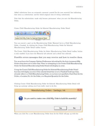 4/25/2014
144
Added substitutes have an automatic comment created for the new material line indicating
that item is a substitution and for which original item it's being substituted.
Note that the substitutions made only become permanent when you save the Manufacturing
Order.
Create Child Manufacturing Order for Selected Manufacturing Order Detail
You can convert a part on the Manufacturing Order Material list to a Child Manufacturing
Order, if needed, by clicking the Create Child Manufacturing Order for Selected
Manufacturing Order Detail toolbar button.
The Create Child Manufacturing Order for Select Manufacturing Order Detail toolbar button
is only enabled if you have the Material tab selected and a detail line selected.
Possible errors messages that you may receive and how to resolve them.
You must have the Company Options Preferences tab setting for the Auto-increment Mfg.
Orders drop down set to other than 'None' or attempting to use Create Child Manufacturing
Order for Selected Manufacturing Order Detail will display an error.
Using the Create Child Manufacturing Order for Selected Manufacturing Order Detail
function will display an error if the selected detail line is not a Finished Good type Item,
already refers to a Child Manufacturing Order, or you have not specified a Start Date for the
Order, a Location No. for the Order, or a Required Quantity for the Order.
Clicking Create Child Manufacturing Order for Selected Manufacturing Order Detail will
bring up a prompt asking you if you really want to do this.
When you click Yes a new Manufacturing Order form for the Child will pop up with the
 