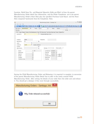 4/25/2014
145
Location, Build Item No., and Required Quantity fields pre-filled in from the parent
Manufacturing Order detail line information, and the Order Completion set to the parent
Manufacturing Order's Start Date plus the specified Purchase Lead (days), and the Start
Date computed backwards from the Completion Date.
Saving the Child Manufacturing Order and Releasing it is required to complete to conversion
of the parent Manufacturing Order Detail line to refer to the newly created Child
Manufacturing Order. After setting the details of your order Save the order now and release
it. You should get a dialogue if this went through successfully.
 