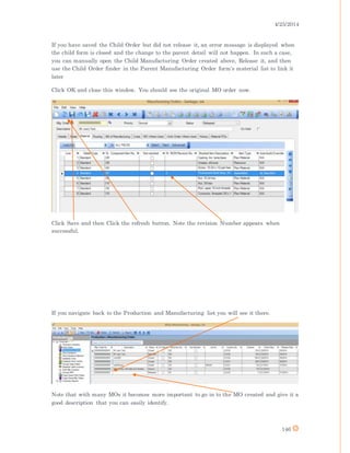 4/25/2014
146
If you have saved the Child Order but did not release it, an error message is displayed when
the child form is closed and the change to the parent detail will not happen. In such a case,
you can manually open the Child Manufacturing Order created above, Release it, and then
use the Child Order finder in the Parent Manufacturing Order form's material list to link it
later
Click OK and close this window. You should see the original MO order now.
Click Save and then Click the refresh button. Note the revision Number appears when
successful.
If you navigate back to the Production and Manufacturing list you will see it there.
Note that with many MOs it becomes more important to go in to the MO created and give it a
good description that you can easily identify.
 