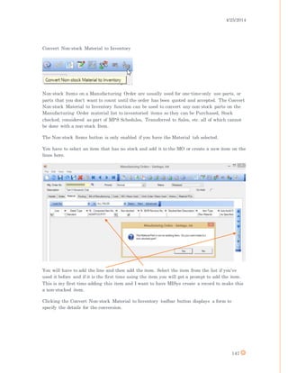 4/25/2014
147
Convert Non-stock Material to Inventory
Non-stock Items on a Manufacturing Order are usually used for one-time-only use parts, or
parts that you don't want to count until the order has been quoted and accepted. The Convert
Non-stock Material to Inventory function can be used to convert any non-stock parts on the
Manufacturing Order material list to inventoried items so they can be Purchased, Stock
checked, considered as part of MPS Schedules, Transferred to Sales, etc. all of which cannot
be done with a non-stock Item.
The Non-stock Items button is only enabled if you have the Material tab selected.
You have to select an item that has no stock and add it to the MO or create a new item on the
lines here.
You will have to add the line and then add the item. Select the item from the list if you’ve
used it before and if it is the first time using the item you will get a prompt to add the item.
This is my first time adding this item and I want to have MISys create a record to make this
a non-stocked item.
Clicking the Convert Non-stock Material to Inventory toolbar button displays a form to
specify the details for the conversion.
 