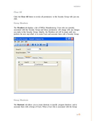 4/25/2014
14
Clear All
Click the Clear All button to revoke all permissions to this Security Group with just one
click.
Group Members
The Members tab displays a list of MISys Manufacturing Users who are currently
associated with this Security Group and whose permissions will change with any changes
you make to this Security Group. Initially, the Members tab will be empty until you
perform the next step which is to create Users and associate them with a Security Group.
Group Shortcuts
The Shortcuts tab allows you to create shortcuts to specific program functions and to
associate them with a Group of Users. When a User who is associated with the Group
 