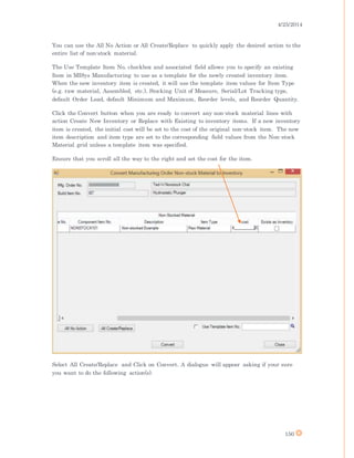 4/25/2014
150
You can use the All No Action or All Create/Replace to quickly apply the desired action to the
entire list of non-stock material.
The Use Template Item No. checkbox and associated field allows you to specify an existing
Item in MISys Manufacturing to use as a template for the newly created inventory item.
When the new inventory item is created, it will use the template item values for Item Type
(e.g. raw material, Assembled, etc.), Stocking Unit of Measure, Serial/Lot Tracking type,
default Order Lead, default Minimum and Maximum, Reorder levels, and Reorder Quantity.
Click the Convert button when you are ready to convert any non-stock material lines with
action Create New Inventory or Replace with Existing to inventory items. If a new inventory
item is created, the initial cost will be set to the cost of the original non-stock item. The new
item description and item type are set to the corresponding field values from the Non-stock
Material grid unless a template item was specified.
Ensure that you scroll all the way to the right and set the cost for the item.
Select All Create/Replace and Click on Convert. A dialogue will appear asking if your sure
you want to do the following action(s).
 
