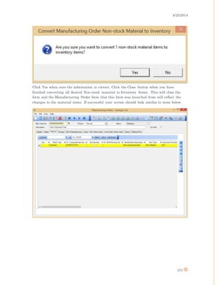 4/25/2014
151
Click Yes when sure the information is correct. Click the Close button when you have
finished converting all desired Non-stock material to Inventory Items. This will close the
form and the Manufacturing Order form that this form was launched from will reflect the
changes to the material items. If successful your screen should look similar to mine below.
 