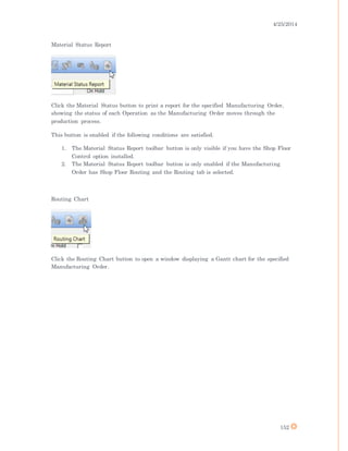 4/25/2014
152
Material Status Report
Click the Material Status button to print a report for the specified Manufacturing Order,
showing the status of each Operation as the Manufacturing Order moves through the
production process.
This button is enabled if the following conditions are satisfied.
1. The Material Status Report toolbar button is only visible if you have the Shop Floor
Control option installed.
2. The Material Status Report toolbar button is only enabled if the Manufacturing
Order has Shop Floor Routing and the Routing tab is selected.
Routing Chart
Click the Routing Chart button to open a window displaying a Gantt chart for the specified
Manufacturing Order.
 