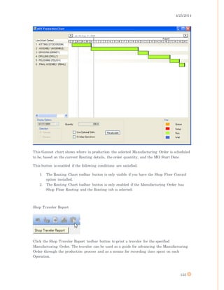 4/25/2014
153
This Gannet chart shows where in production the selected Manufacturing Order is scheduled
to be, based on the current Routing details, the order quantity, and the MO Start Date.
This button is enabled if the following conditions are satisfied.
1. The Routing Chart toolbar button is only visible if you have the Shop Floor Control
option installed.
2. The Routing Chart toolbar button is only enabled if the Manufacturing Order has
Shop Floor Routing and the Routing tab is selected.
Shop Traveler Report
Click the Shop Traveler Report toolbar button to print a traveler for the specified
Manufacturing Order. The traveler can be used as a guide for advancing the Manufacturing
Order through the production process and as a means for recording time spent on each
Operation.
 