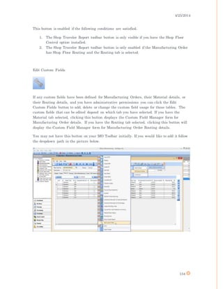 4/25/2014
154
This button is enabled if the following conditions are satisfied.
1. The Shop Traveler Report toolbar button is only visible if you have the Shop Floor
Control option installed.
2. The Shop Traveler Report toolbar button is only enabled if the Manufacturing Order
has Shop Floor Routing and the Routing tab is selected.
Edit Custom Fields
If any custom fields have been defined for Manufacturing Orders, their Material details, or
their Routing details, and you have administrative permissions you can click the Edit
Custom Fields button to add, delete or change the custom field usage for these tables. The
custom fields that can be edited depend on which tab you have selected. If you have the
Material tab selected, clicking this button displays the Custom Field Manager form for
Manufacturing Order details. If you have the Routing tab selected, clicking this button will
display the Custom Field Manager form for Manufacturing Order Routing details.
You may not have this button on your MO Toolbar initially. If you would like to add it follow
the dropdown path in the picture below.
 