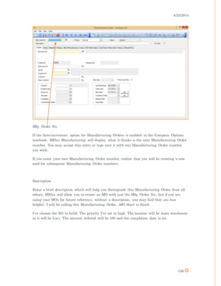 4/25/2014
156
Mfg. Order No.
If the Auto-increment option for Manufacturing Orders is enabled in the Company Options
notebook, MISys Manufacturing will display what it thinks is the next Manufacturing Order
number. You may accept this entry or type over it with any Manufacturing Order number
you wish.
If you enter your own Manufacturing Order number, realize that you will be creating a new
seed for subsequent Manufacturing Order numbers.
Description
Enter a brief description which will help you distinguish this Manufacturing Order from all
others. MISys will allow you to create an MO with just the Mfg. Order No., but if you are
using your MOs for future reference, without a description, you may find they are less
helpful. I will be calling this Manufacturing Order, MO Start to finish.
I’ve chosen the I63 to build. The priority I’ve set to high. The location will be main warehouse
so it will be Loc1. The amount ordered will be 100 and the completion date is set.
 