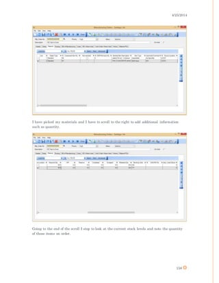 4/25/2014
158
I have picked my materials and I have to scroll to the right to add additional information
such as quantity.
Going to the end of the scroll I stop to look at the current stock levels and note the quantity
of these items on order.
 
