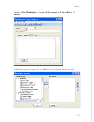 4/25/2014
15
logs into MISys Manufacturing, he or she will be presented with that collection of
shortcuts.
To add Shortcuts to the Group, click the Edit button. The following window will open.
 