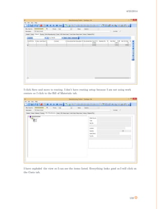 4/25/2014
159
I click Save and move to routing. I don’t have routing setup because I am not using work
centers so I click to the Bill of Materials tab.
I have exploded the view so I can see the items listed. Everything looks good so I will click on
the Costs tab.
 