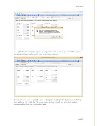 4/25/2014
160
As I get to the tab a dialogue appears asking me if I want to roll up the cost for this order. I
am going to choose yes because I want an accurate estimate.
Now that I have costs associated I want to change the markup to 1.6. I click in that Markup
field and type 1.6. I click the Tab button on my keyboard to tab out of the field and the
numbers adjust from the new markup price.
 