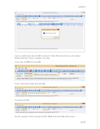 4/25/2014
162
I get my confirmation that the MO is released. I Click OK and I now have a few choices
dealing with how I want to complete this order.
I can create an MRP from this MO.
Create a New Sales Order from this MO.
I can Start the MO.
For this example I will be starting the MO. Click on the Start Mfg Order button.
 