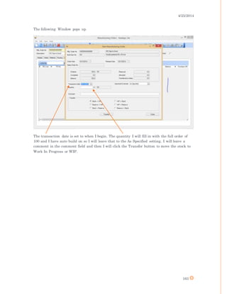 4/25/2014
163
The following Window pops up.
The transaction date is set to when I begin. The quantity I will fill in with the full order of
100 and I have auto build on so I will leave that to the As Specified setting. I will leave a
comment in the comment field and then I will click the Transfer button to move the stock to
Work In Progress or WIP.
 
