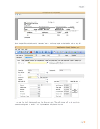 4/25/2014
170
After inspecting the document I Click Close. I navigate back to the header tab of my MO.
I can see the stock has moved and the dates are set. The only thing left to do now is to
transfer the goods to Sales. Click on the Close Mfg Order button.
 