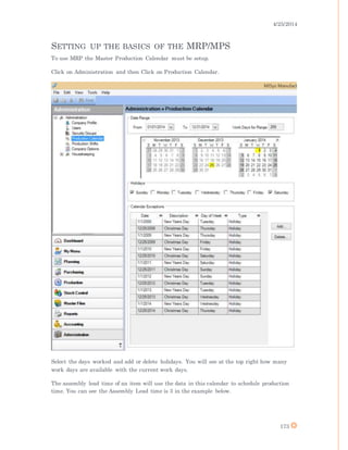 4/25/2014
173
SETTING UP THE BASICS OF THE MRP/MPS
To use MRP the Master Production Calendar must be setup.
Click on Administration and then Click on Production Calendar.
Select the days worked and add or delete holidays. You will see at the top right how many
work days are available with the current work days.
The assembly lead time of an item will use the data in this calendar to schedule production
time. You can see the Assembly Lead time is 3 in the example below.
 