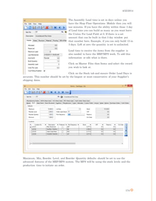 4/25/2014
174
The Assembly Lead time is set in days unless you
have the Shop Floor Operations Module then you will
use minutes. If you have the ability within those 3 day
of Lead time you can build as many as you want leave
the Unites Per Lead Field at 0. If there is a set
amount that can be built in that 3 day window put
that number here. Example, if you can only build 15 in
3 days. Left at zero the quantity is set to unlimited.
Lead time to receive the items from the supplier is
also needed to have the MRP/MPS work. To add this
information or edit what is there.
Click on Master Files then Items and select the record
you wish to look at.
Click on the Stock tab and ensure Order Lead Days is
accurate. This number should be set by the longest or most conservative of your Supplier’s
shipping dates.
Maximum, Min, Reorder Level, and Reorder Quantity defaults should be set to use the
advanced features of the MRP/MPS system. The MPS will be using the stock levels and the
production time to initiate an order.
 