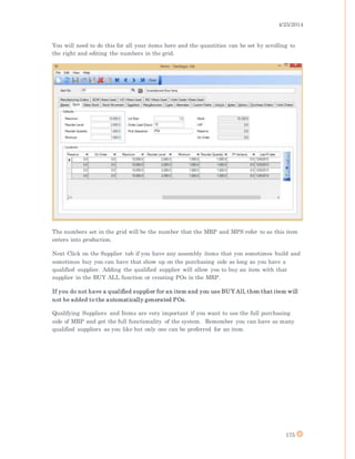 4/25/2014
175
You will need to do this for all your items here and the quantities can be set by scrolling to
the right and editing the numbers in the grid.
The numbers set in the grid will be the number that the MRP and MPS refer to as this item
enters into production.
Next Click on the Supplier tab if you have any assembly items that you sometimes build and
sometimes buy you can have that show up on the purchasing side as long as you have a
qualified supplier. Adding the qualified supplier will allow you to buy an item with that
supplier in the BUY ALL function or creating POs in the MRP.
If you do not have a qualified supplier for an item and you use BUY All, then that item will
not be added to the automatically generated POs.
Qualifying Suppliers and Items are very important if you want to use the full purchasing
side of MRP and get the full functionality of the system. Remember you can have as many
qualified suppliers as you like but only one can be preferred for an item.
 